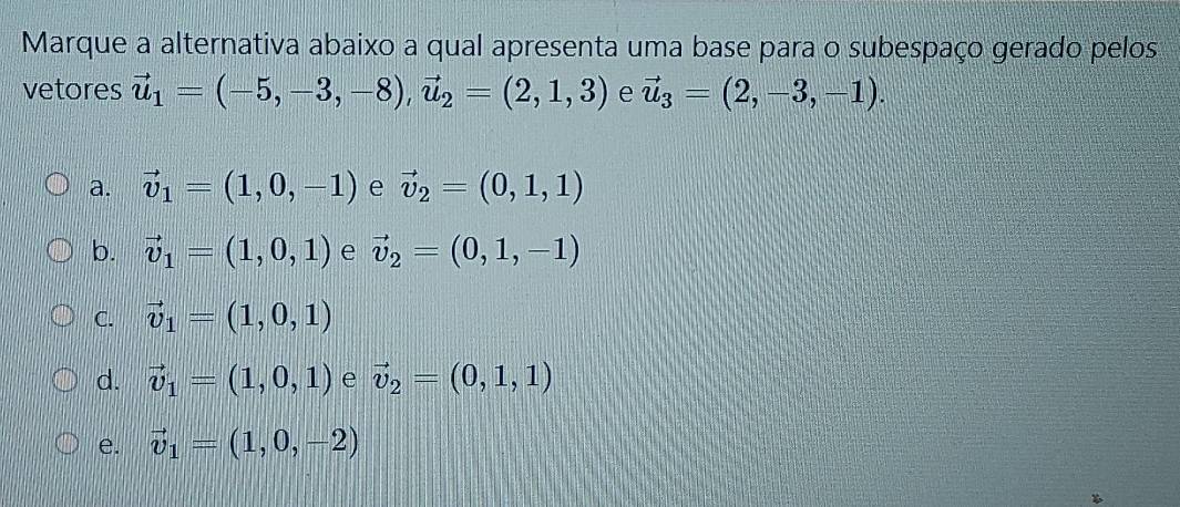 Marque a alternativa abaixo a qual apresenta uma base para o subespaço gerado pelos
vetores vector u_1=(-5,-3,-8), vector u_2=(2,1,3) e vector u_3=(2,-3,-1).
a. vector v_1=(1,0,-1) e vector v_2=(0,1,1)
b. vector v_1=(1,0,1) e vector v_2=(0,1,-1)
C. vector v_1=(1,0,1)
d. vector v_1=(1,0,1) e vector v_2=(0,1,1)
e. vector v_1=(1,0,-2)