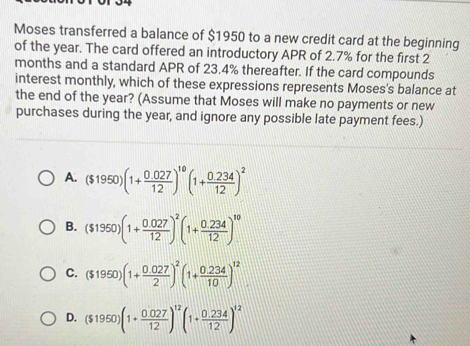 Moses transferred a balance of $1950 to a new credit card at the beginning
of the year. The card offered an introductory APR of 2.7% for the first 2
months and a standard APR of 23.4% thereafter. If the card compounds
interest monthly, which of these expressions represents Moses's balance at
the end of the year? (Assume that Moses will make no payments or new
purchases during the year, and ignore any possible late payment fees.)
A. ($1950)(1+ (0.027)/12 )^10(1+ (0.234)/12 )^2
B. ($1950)(1+ (0.027)/12 )^2(1+ (0.234)/12 )^10
C. ($1950)(1+ (0.027)/2 )^2(1+ (0.234)/10 )^12
D. ($1950)(1+ (0.027)/12 )^12(1+ (0.234)/12 )^12