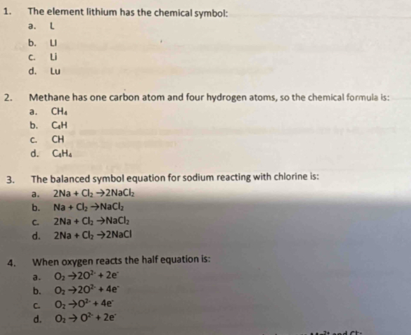 The element lithium has the chemical symbol:
a. L
b. LI
c. Li
d. Lu
2. Methane has one carbon atom and four hydrogen atoms, so the chemical formula is:
a. CH_4
b. C_4H
C. CH
d. C_4H_4
3. The balanced symbol equation for sodium reacting with chlorine is:
a. 2Na+Cl_2to 2NaCl_2
b. Na+Cl_2to NaCl_2
C. 2Na+Cl_2to NaCl_2
d. 2Na+Cl_2to 2NaCl
4. When oxygen reacts the half equation is:
a. O_2to 2O^(2-)+2e^-
b. O_2to 2O^(2-)+4e^-
C. O_2to O^(2-)+4e^-
d. O_2to O^(2-)+2e^-