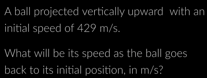 A ball projected vertically upward with an 
initial speed of 429 m/s. 
What will be its speed as the ball goes 
back to its initial position, in m/s?