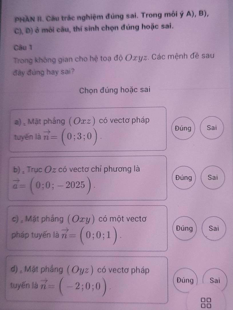 PHAN II. Câu trác nghiệm đúng sai. Trong mối ý A), B), 
C), D) ở môi câu, thí sinh chọn đúng hoặc sai. 
Câu 1 
Trong không gian cho hệ toạ độ Oxyz. Các mệnh đề sau 
đây đúng hay sai? 
Chọn đúng hoặc sai 
a) Mặt phẳng ( Оxz ) có vectơ pháp 
tuyến là vector n=(0;3;0). 
Đúng Sai 
b) , Trục Oz có vectơ chỉ phương là
vector a=(0;0;-2025). 
Đúng Sai 
c): Mặt phẳng (Οxγ) có một vectơ 
pháp tuyến là vector n=(0;0;1). 
Đúng Sai 
d) , Mặt phầng (Oyz) có vectơ pháp 
tuyến là vector n=(-2;0;0). 
Đúng Sai