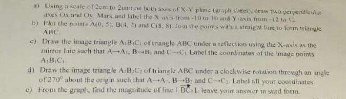 Using a scale of 2cm to 2unit on both axes of X - Y plane (graph sheet), draw two perpendicular 
axes Ox and Oy. Mark and label the X-axis from -10 to 10 and Y-axis from -12 to 12
b) Plot the points A(0,5), B(4,2) and C(8,8). Join the points with a straight line to form triangle
ABC. 
c) Draw the image triangle A_1B_1C_1 of triangle ABC under a reflection using the X-axis as the 
mirror line such that Ato Ato Bto B and Cto C Label the coordinates of the image points
A_1B_1C_1. 
d) Draw the image triangle A_2B_2C_2 of triangle ABC under a clockwise rotation through an angle 
of 270° about the origin such that Ato A_2, Bto B_2 and Cto C_2. LabeI all your coordinates. 
e) From the graph, find the magnitude of line |vector BC_2| leave your answer in surd form.