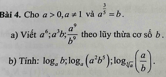 Cho a>0, a!= 1 và a^(frac 3)5=b. 
a) Viết a^6; a^3b;  a^9/b^9  theo lũy thừa cơ số b . 
b) Tính: log _ab; log _a(a^2b^5); log _sqrt[5](a)( a/b ).