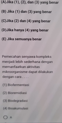 (A)Jika (1), (2), dan (3) yang benar
(B) Jika (1) dan (3) yang benar
(C)Jika (2) dan (4) yang benar
(D)Jika hanya (4) yang benar
(E) Jika semuanya benar
Pemecahan senyawa kompleks
menjadi lebih sederhana dengan
memanfaatkan aktivitas
mikroorganisme dapat dilakukan
dengan cara . . . .
(1) Biofermentasi
(2) Bioremidiasi
(3) Biodegradasi
(4) Bioakumulasi
A