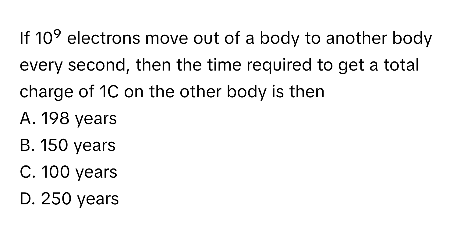 If 10⁹ electrons move out of a body to another body every second, then the time required to get a total charge of 1C on the other body is then

A. 198 years
B. 150 years
C. 100 years
D. 250 years