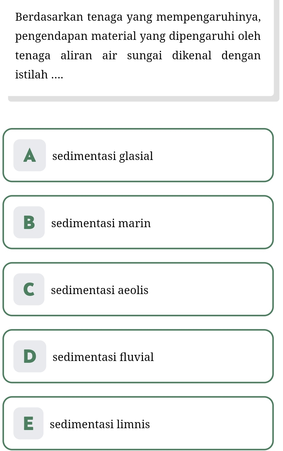 Berdasarkan tenaga yang mempengaruhinya,
pengendapan material yang dipengaruhi oleh
tenaga aliran air sungai dikenal dengan
istilah ....
A sedimentasi glasial
B sedimentasi marin
C sedimentasi aeolis
D sedimentasi fluvial
E£ sedimentasi limnis