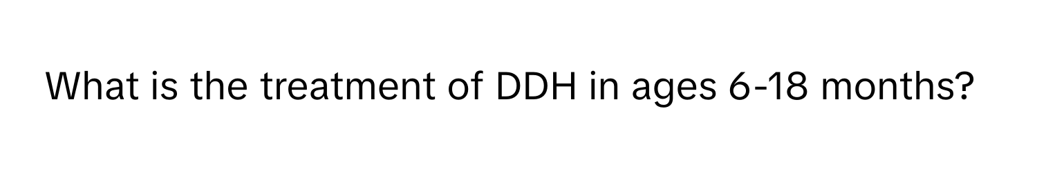 What is the treatment of DDH in ages 6-18 months?