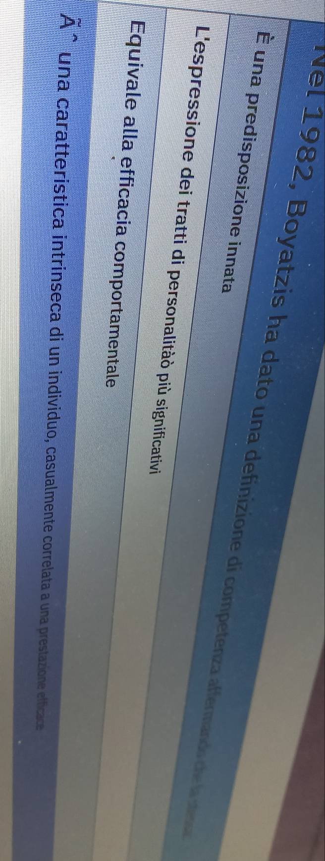 Nel 1982, Boyatzis ha dato una definizione di competenza affermando che la stega
É una predisposizione innata
L'espressione dei tratti di personalitàò più significativi
Equivale alla efficacia comportamentale
A^((wedge)) una caratterística intrinseca di un individuo, casualmente correlata a una prestazione efficace