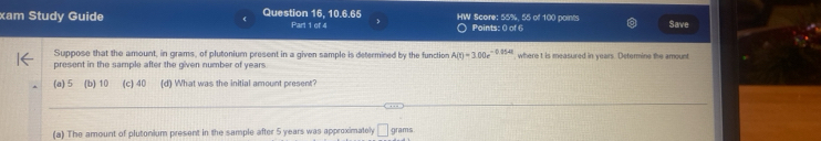 xam Study Guide Question 16, 10.6.65 HW Score: 55%, 55 of 100 points Save
Part 1 of 4 ○ Points: 0 of 6
Suppose that the amount, in grams, of plutonium present in a given sample is determined by the function A(t)=3.00e^(-0.054t)
present in the sample after the given number of years. where t is measured in years. Determine the amount
(a) 5 (b) 10 (c) 40 (d) What was the initial amount present?
(a) The amount of plutonium present in the sample after 5 years was approximately □ grams