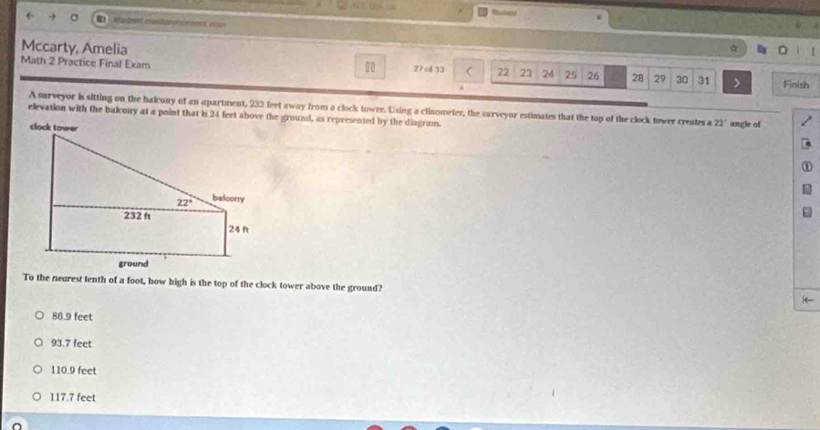 Cerpdett misitattérment con
Mccarty, Amelia
a
Math 2 Practice Final Exam
1 27 of 13 22 23 24 25 26 28 29 30 31 > Finish
A surveyor is sitting on the balcony of an apartment, 232 feet away from a clock tower. Using a clinometer, the surveyor estimates that the top of the clock tower creates a 22°
elevation with the balcony at a point that is 24 feet above the ground, as represented by the diagram. angle of
To the nearest tenth of a foot, how high is the top of the clock tower above the ground?
(-
86.9 feet
93.7 feet
110.9 feet
117.7 feet