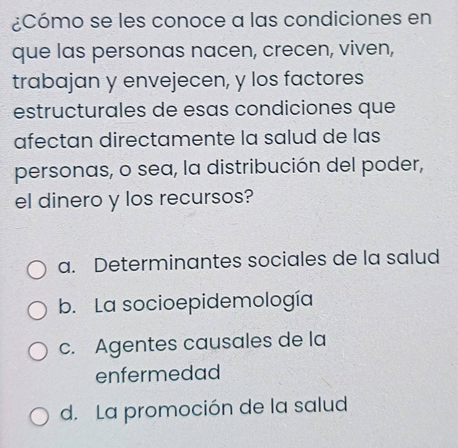 ¿Cómo se les conoce a las condiciones en
que las personas nacen, crecen, viven,
trabajan y envejecen, y los factores
estructurales de esas condiciones que
afectan directamente la salud de las
personas, o sea, la distribución del poder,
el dinero y los recursos?
a. Determinantes sociales de la salud
b. La socioepidemología
c. Agentes causales de la
enfermedad
d. La promoción de la salud