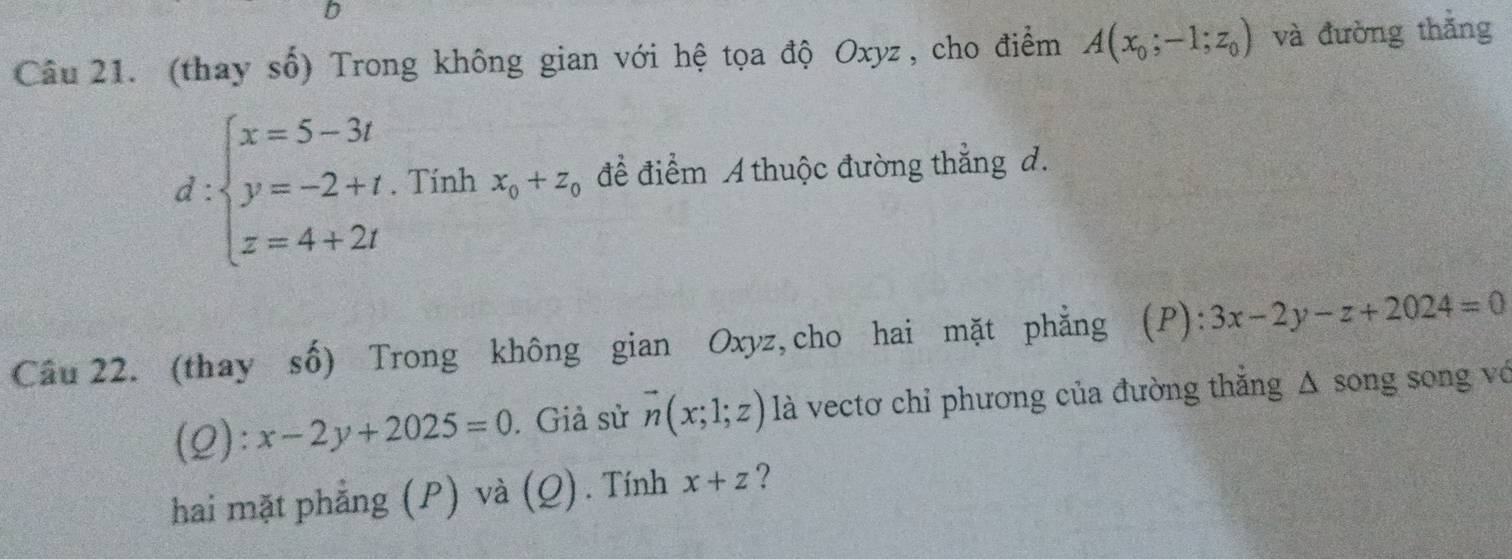 (thay số) Trong không gian với hệ tọa độ Oxyz, cho điểm A(x_0;-1;z_0) và đường thắng
d:beginarrayl x=5-3t y=-2+t. z=4+2tendarray. Tính x_0+z_0 để điểm A thuộc đường thẳng d. 
4x- 
Câu 22. (thay số) Trong không gian Oxyz, cho hai mặt phẳng (P): 3x-2y-z+2024=0
(2) :x-2y+2025=0. Giả sử vector n(x;1;z) là vectơ chỉ phương của đường thẳng Δ song song vớ 
hai mặt phẳng (P) và (Q). Tính x+z ?