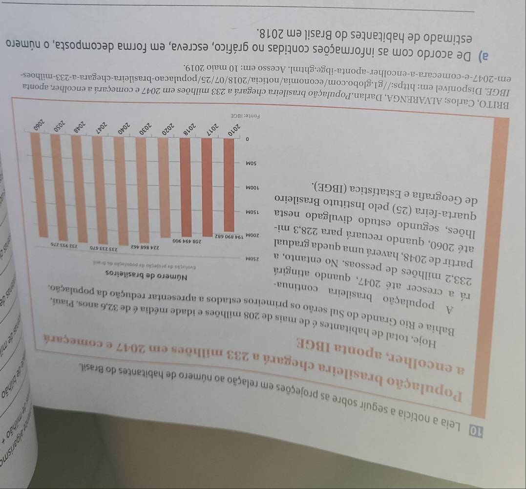 underline ^x 
_ 
o Leia a notícia a seguir sobre as projeções em relação ao número de habitantes do Brasil 
População brasileira chegará a 233 milhões em 2047 e começará D 
a encolher, aponta IBGE 
Hoje, total de habitantes é de mais de 208 milhões e idade média é de 32, 6 anos. Piauí. 
Bahia e Rio Grande do Sul serão os primeiros estados a apresentar redução da população. 
A população brasileira continua- 
rá a crescer até 2047, quando atingirá
233,2 milhões de pessoas. No entanto, a 
partir de 2048, haverá uma queda gradual 
até 2060, quando recuará para 228, 3 mi- 
lhões, segundo estudo divulgado nesta 
quarta-feira (25) pelo Instituto Brasileiro 
de Geografia e Estatística (IBGE). 
BRITO, Carlos; ALVARENGA, Darlan.População brasileira chegará a 233 milhões em 2047 e começará a encolher, aponta 
IBGE. Disponível em: https://g1.globo.com/economia/noticia/2018/07/25/populacao-brasileira-chegara-a -233 -milhoes- 
em- 2047 -e-comecara-a-encolher-aponta-ibge.ghtml. Acesso em: 10 maio 2019. 
a) De acordo com as informações contidas no gráfico, escreva, em forma decomposta, o número 
estimado de habitantes do Brasil em 2018. 
_ 
_