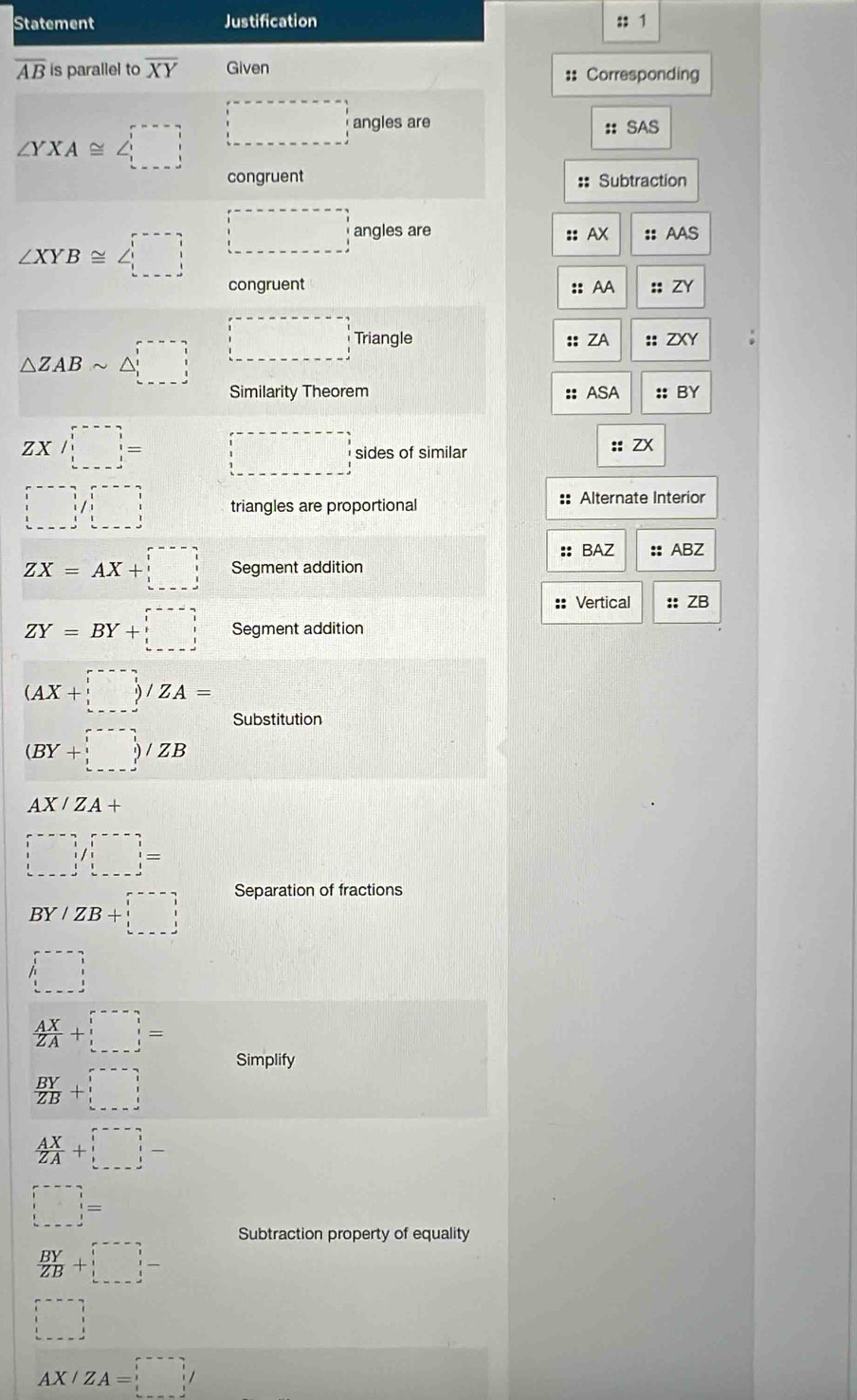 Statement Justification :: 1
overline AB is parallel to overline XY Given 
:: Corresponding
∠ YXA≌ ∠ □ □ angles are 
:: SAS 
congruent :: Subtraction
∠ XYB≌ ∠ □ □ angles are :: AX :: AAS 
congruent :: AA :; ZY
△ ZABsim △ □ □ Triangle :: ZA :: ZXY : 
Similarity Theorem :: ASA :: BY
ZX/_(!=--)^!= □ □ sides of similar :: ZX
□ beginpmatrix □ &-2 □ &□ &□  □ &1/□ &1 □ &□ &□ &□ endpmatrix triangles are proportional :: Alternate Interior 
:: BAZ
ZX=AX+□ Segment addition :: ABZ
:: Vertical :: ZB
ZY=BY+□ Segment addition
(AX+□ )/ZA=
Substitution
(BY+□ )/ZB
AX/ZA+
□ /□ =
BY/ZB+□
Separation of fractions 
□
 AX/ZA +□ =
Simplify
 BY/ZB +□
 AX/ZA +□
□ = frac  
Subtraction property of equality
 BY/ZB +□
□
AX/ZA=□ /