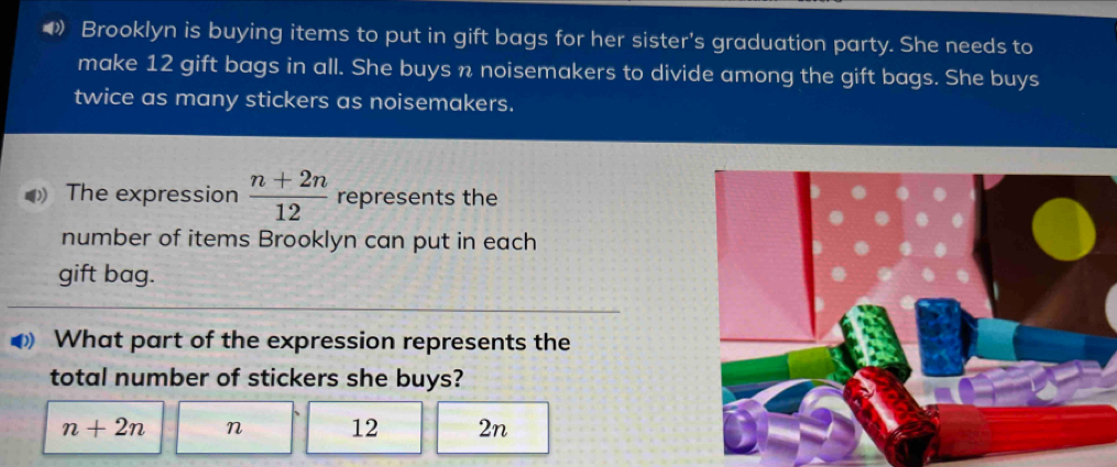 ◆ Brooklyn is buying items to put in gift bags for her sister's graduation party. She needs to
make 12 gift bags in all. She buys n noisemakers to divide among the gift bags. She buys
twice as many stickers as noisemakers.
The expression  (n+2n)/12  represents the
number of items Brooklyn can put in each
gift bag.
What part of the expression represents the
total number of stickers she buys?
n+2n n 12 2n