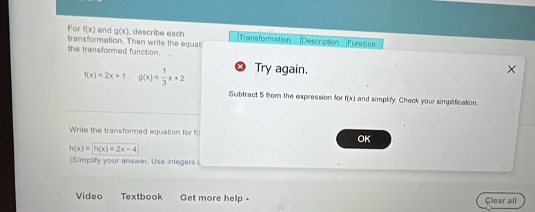 For f(x) and g(x) , describe each Transformation Description Function 
transformation. Then write the equati 
the transformed function.
f(x)=2x+1 g(x)= 1/3 x+2 Try again. 
Subtract 5 from the expression for f(x) and simplify. Check your simplification. 
Write the transformed equation for f ( 
OK
h(x)=h(x)=2x-4
(Simplify your answer. Use integers c 
Video Textbook Get more help Clear all