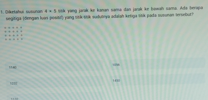 Diketahui susunan 4* 5 titik yang jarak ke kanan sama dan jarak ke bawah sama. Ada berapa
segitiga (dengan luas positif) yang titik-titik sudutnya adalah ketiga titik pada susunan tersebut?
1140 1056
1232 1450
1132