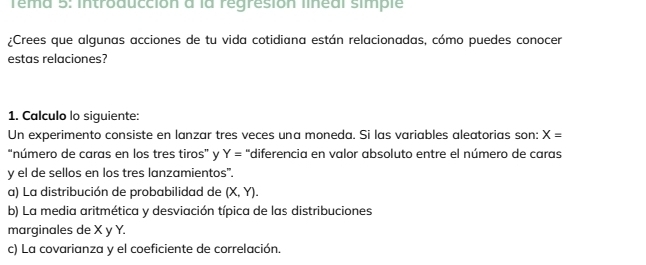 Tema 5: introducción à la régresión lineal simple 
¿Crees que algunas acciones de tu vida cotidiana están relacionadas, cómo puedes conocer 
estas relaciones? 
1. Calculo lo siguiente: 
Un experimento consiste en lanzar tres veces una moneda. Si las variables aleatorias son: X=
“número de caras en los tres tiros” y Y= 'diferencia en valor absoluto entre el número de caras 
y el de sellos en los tres lanzamientos". 
a) La distribución de probabilidad de (X,Y). 
b) La media aritmética y desviación típica de las distribuciones 
marginales de X y Y. 
c) La covarianza y el coeficiente de correlación.