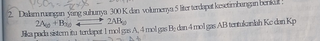 Dalam ruangan yang suhunya 300 K dan volumenya 5 liter terdapat kesetimbangan berikut :
2A_(g)+B_2(g)leftharpoons 2AB_(g)
Jika pada sistem itu terdapat 1 mol gas A, 4 mol gas B_2 dan 4 mol gas AB tentukanlah Kc dan Kp