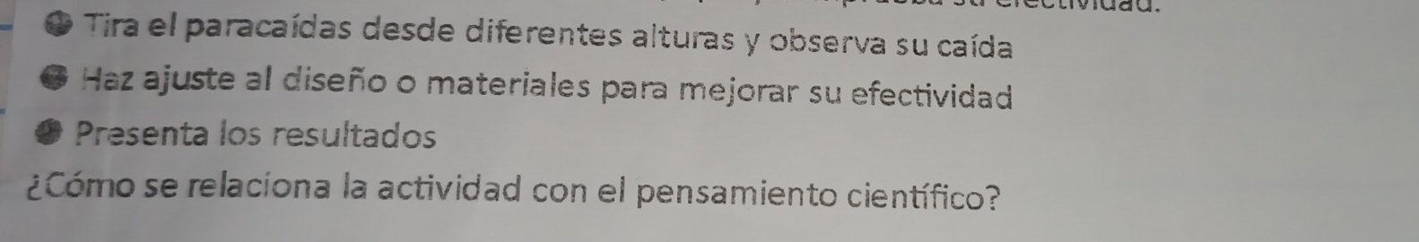 Tira el paracaídas desde diferentes alturas y observa su caída 
Haz ajuste al diseño o materiales para mejorar su efectividad 
Presenta los resultados 
¿Cómo se relaciona la actividad con el pensamiento científico?