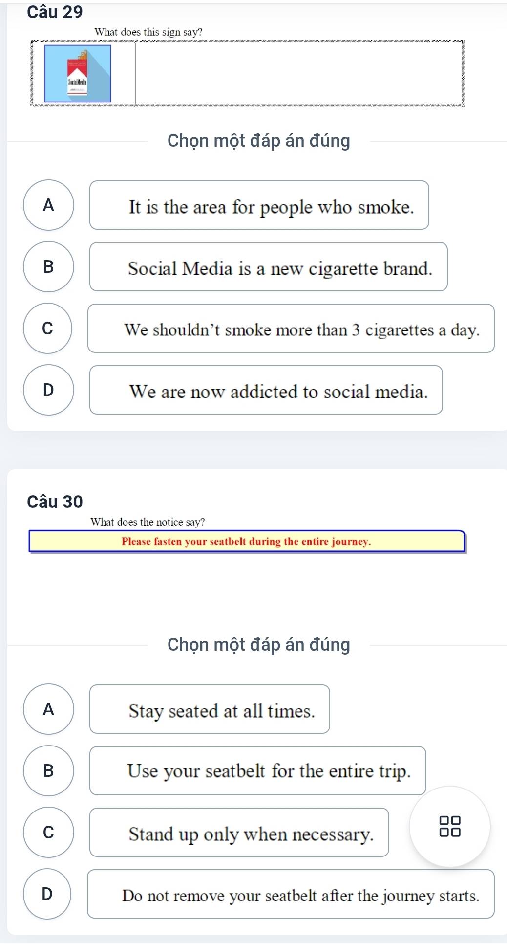 What does this sign say?
Chọn một đáp án đúng
A It is the area for people who smoke.
B Social Media is a new cigarette brand.
C We shouldn’t smoke more than 3 cigarettes a day.
D We are now addicted to social media.
Câu 30
What does the notice say?
Please fasten your seatbelt during the entire journey.
Chọn một đáp án đúng
A Stay seated at all times.
B Use your seatbelt for the entire trip.
C Stand up only when necessary.
D Do not remove your seatbelt after the journey starts.