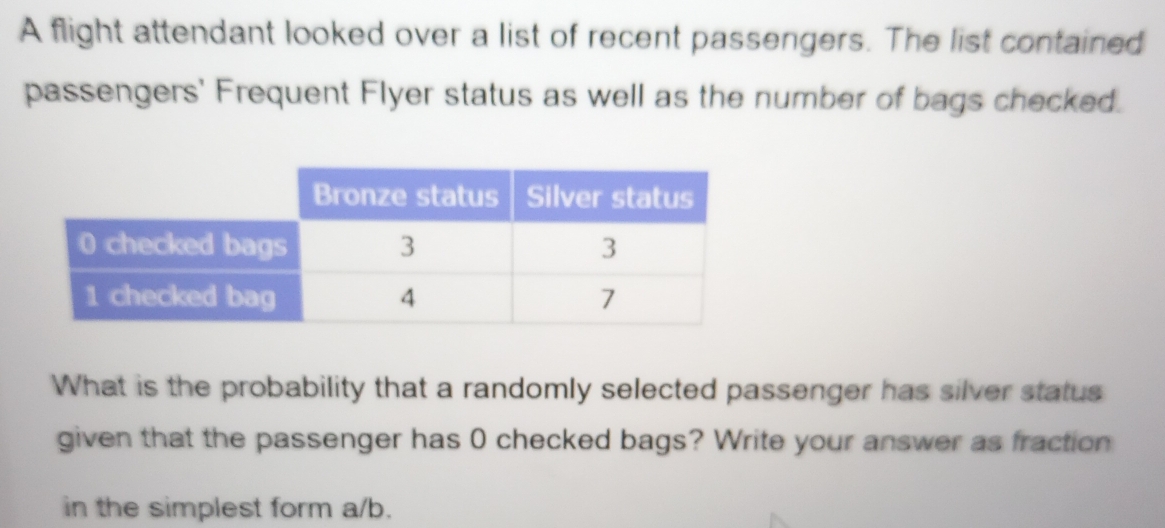 A flight attendant looked over a list of recent passengers. The list contained 
passengers' Frequent Flyer status as well as the number of bags checked. 
What is the probability that a randomly selected passenger has silver status 
given that the passenger has 0 checked bags? Write your answer as fraction 
in the simplest form a/b.