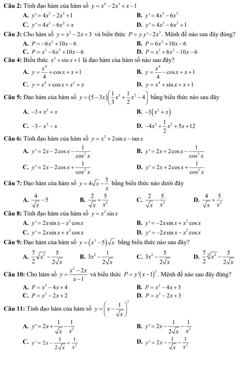 Tính đạo hàm của hàm số y=x^4-2x^3+x-1
A. y'=4x^3-2x^3+1 B. y'=4x^3-6x^2
C. y'=4x^3-6x^2+x D. y'=4x^3-6x^2+1
Câu 3: Cho hàm số y=x^2-2x+3 và biểu thức P=y.y'-2x^3. Mệnh đề nào sau đây đúng?
A. P=-6x^2+10x-6 B. P=6x^2+10x-6
C. P=x^3-6x^2+10x-6 D. P=x^3+6x^2-10x-6
Câu 4: Biểu thức x^3+sin x+1 là đạo hàm của hàm số nào sau đây?
A. y= x^4/4 +cos x+x+1 y= x^4/4 -cos x+x+1
B.
C. y=x^4+cos x+x^2+x D. y=x^4+sin x+x+1
Câu 5: Đạo hàm của hàm số y=(5-3x)( 1/3 x^3+ 1/2 x^2-4) bằng biểu thức nào sau đây
A. -3+x^2+x B. -3(x^2+x)
C. -3-x^2-x D. -4x^3+ 1/2 x^2+5x+12
Câu 6: Tính đạo hàm của hàm số y=x^2+2sin x-tan x
A. y'=2x-2cos x- 1/cos^2x  y'=2x+2cos x- 1/cos^2x 
B.
C. y'=2x-2cos x+ 1/cos^2x  y'=2x+2cos x+ 1/cos^2x 
D.
Câu 7: Đạo hàm của hàm số y=4sqrt(x)- 5/x  bằng biểu thức nào dưới đây
A.  4/sqrt(x) -5 B.  2/sqrt(x) + 5/x^2  C.  2/sqrt(x) - 5/x^2  D.  4/sqrt(x) + 5/x^2 
Câu 8: Tính đạo hàm của hàm số y=x^2sin x
B.
A. y'=2xsin x-x^2 cos x y'=-2xsin x+x^2cos x
C. y'=2xsin x+x^2c os x
D. y'=-2xsin x-x^2cos x
Câu 9: Đạo hàm của hàm số y=(x^3-5)sqrt(x) bằng biểu thức nào sau đây?
A.  7/2 sqrt(x^5)- 5/2sqrt(x)  B. 3x^2- 1/2sqrt(x)  C. 3x^2- 5/2sqrt(x)  D.  7/2 sqrt[5](x^2)- 5/2sqrt(x) 
Câu 10: Cho hàm số y= (x^2-2x)/x-1  và biểu thức P=y'(x-1)^2. Mệnh đề nào sau đây đúng?
A. P=x^2-4x+4 B. P=x^2-4x+3
C. P=x^2-2x+2 D. P=x^2-2x+3
Câu 11: Tính đạo hàm của hàm số y=(x- 1/sqrt(x) )^2
A. y'=2x+ 1/sqrt(x) - 1/x^2  y'=2x- 1/2sqrt(x) - 1/x^2 
B.
C. y'=2x- 1/2sqrt(x) + 1/x^2  y'=2x- 1/sqrt(x) - 1/x^2 
D.