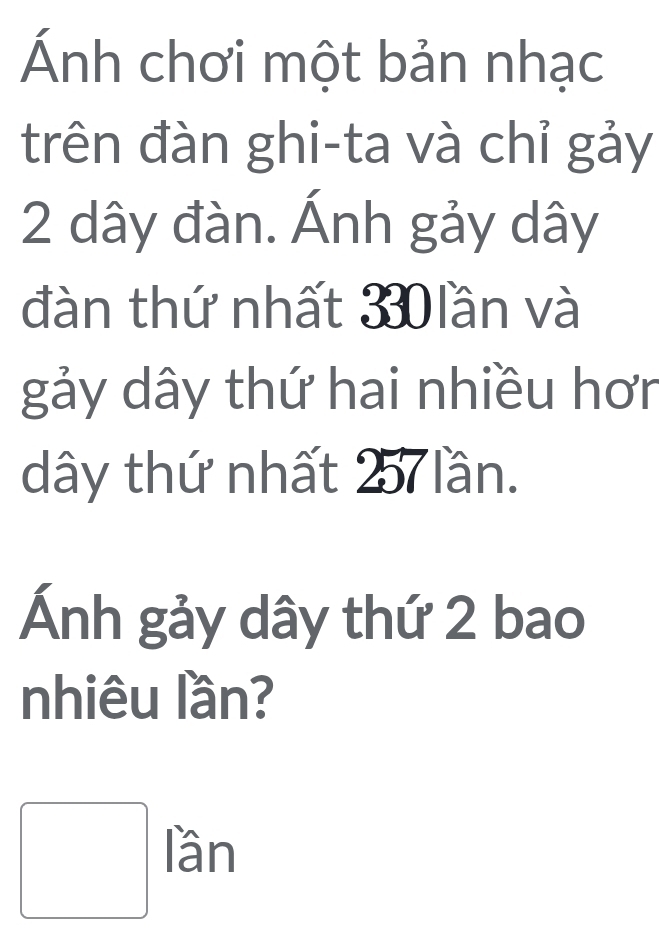 Ánh chơi một bản nhạc 
trên đàn ghi-ta và chỉ gảy
2 dây đàn. Ánh gảy dây
đàn thứ nhất 330 lần và 
gảy dây thứ hai nhiều hơn
dây thứ nhất 257 lần. 
Ánh gảy dây thứ 2 bao 
nhiêu lần?
□ lan