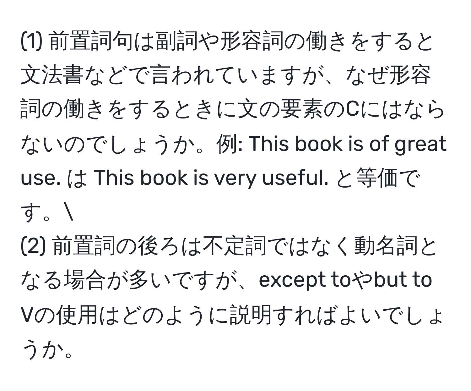 (1) 前置詞句は副詞や形容詞の働きをすると文法書などで言われていますが、なぜ形容詞の働きをするときに文の要素のCにはならないのでしょうか。例: This book is of great use. は This book is very useful. と等価です。
(2) 前置詞の後ろは不定詞ではなく動名詞となる場合が多いですが、except toやbut to Vの使用はどのように説明すればよいでしょうか。