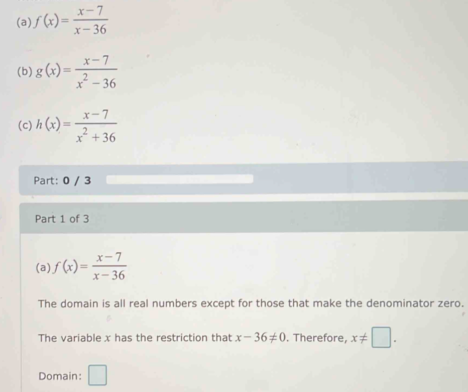 f(x)= (x-7)/x-36 
(b) g(x)= (x-7)/x^2-36 
(c) h(x)= (x-7)/x^2+36 
Part: 0 / 3 
Part 1 of 3 
(a) f(x)= (x-7)/x-36 
The domain is all real numbers except for those that make the denominator zero. 
The variable x has the restriction that x-36!= 0. Therefore, x!= □. 
Domain: □