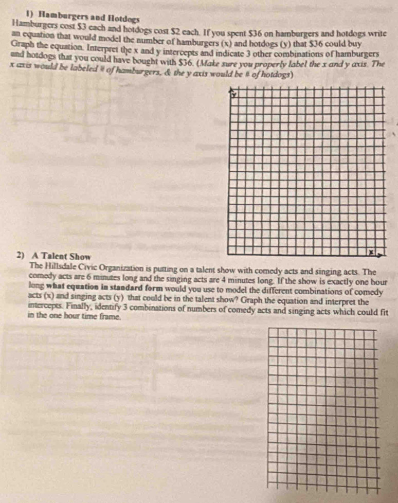 Hamburgers and Hotdogs 
Hamburgers cost $3 each and hotdogs cost $2 each. If you spent $36 on hamburgers and hotdogs write 
an equation that would model the number of hamburgers (x) and hotdogs (y) that $36 could buy 
Graph the equation. Interpret the x and y intercepts and indicate 3 other combinations of hamburgers 
and hotdogs that you could have bought with $36. (Make sure you properly label the x and y axis. The
x axis would be labeled # of hamburgers, & the y axis would be # of hotdogs) 
2) A Talent Show 
The Hillsdale Civic Organization is putting on a talent show with comedy acts and singing acts. The 
comedy acts are 6 minutes long and the singing acts are 4 minutes long. If the show is exactly one hour
long what equation in standard form would you use to model the different combinations of comedy 
acts (x) and singing acts (y) that could be in the talent show? Graph the equation and interpret the 
intercepts. Finally, identify 3 combinations of numbers of comedy acts and singing acts which could fit 
in the one hour time frame.