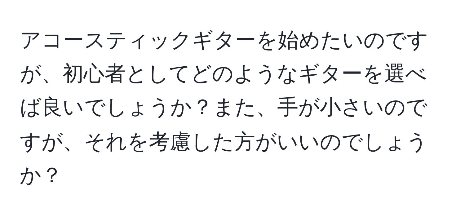 アコースティックギターを始めたいのですが、初心者としてどのようなギターを選べば良いでしょうか？また、手が小さいのですが、それを考慮した方がいいのでしょうか？