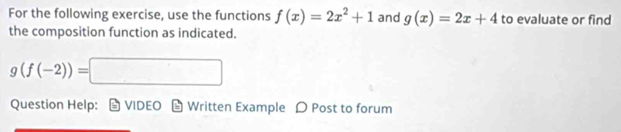 For the following exercise, use the functions f(x)=2x^2+1 and g(x)=2x+4 to evaluate or find 
the composition function as indicated.
g(f(-2))=□
Question Help: VIDEO Written Example D Post to forum