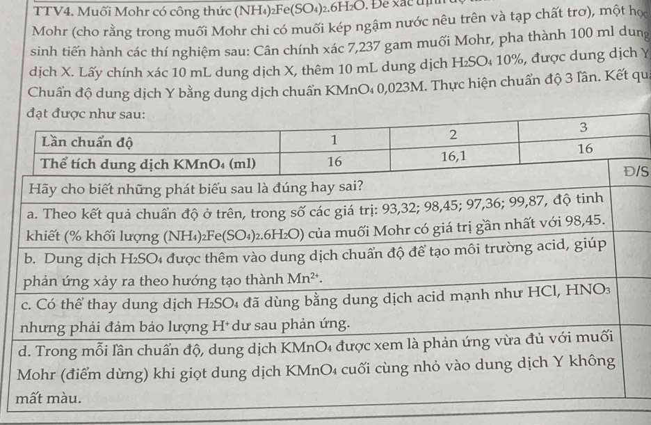 TTV4. Muối Mohr có công thức (NH₄)₂Fe(SO₄)₂.6H₂O. Để xãc địh
Mohr (cho rằng trong muối Mohr chi có muối kép ngậm nước nêu trên và tạp chất trơ), một học
sinh tiến hành các thí nghiệm sau: Cân chính xác 7,237 gam muối Mohr, pha thành 100 ml dung
dịch X. Lấy chính xác 10 mL dung dịch X, thêm 10 mL dung dịch H₂SO₄ 10%, được dung dịch Y
Chuẩn độ dung dịch Y bằng dung dịch chuẩn KMnO₄ 0,023M. Thực hiện chuẩn độ 3 lân. Kết qu
S