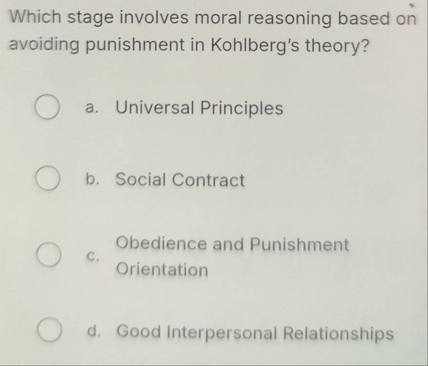 Which stage involves moral reasoning based on
avoiding punishment in Kohlberg's theory?
a. Universal Principles
b. Social Contract
Obedience and Punishment
C.
Orientation
d. Good Interpersonal Relationships