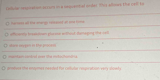 Cellular respiration occurs in a sequential order. This allows the cell to 
_ 
_ 
harness all the energy released at one time. 
_ 
efficiently breakdown glucose without damaging the cell. 
store oxygen in the process. 
_ 
maintain control over the mitochondria. 
_ 
produce the enzymes needed for cellular respiration very slowly.