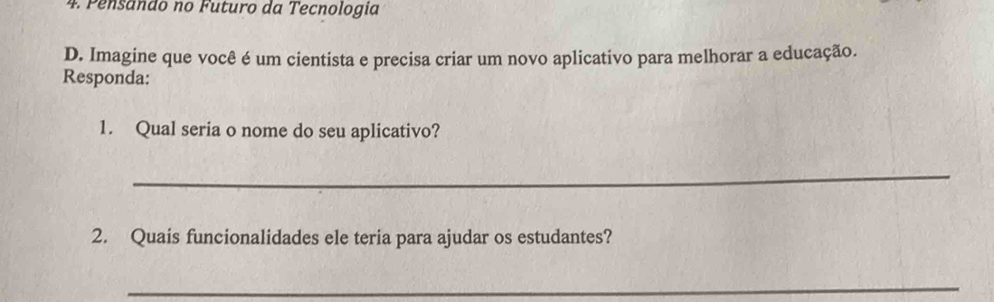 Pensando no Futuro da Tecnologia 
D. Imagine que você é um cientista e precisa criar um novo aplicativo para melhorar a educação. 
Responda: 
1. Qual seria o nome do seu aplicativo? 
_ 
2. Quais funcionalidades ele teria para ajudar os estudantes? 
_