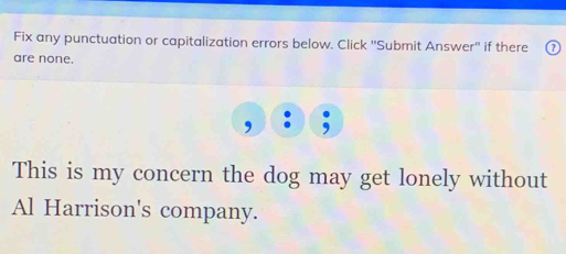 Fix any punctuation or capitalization errors below. Click 'Submit Answer'' if there 
are none. 
This is my concern the dog may get lonely without 
Al Harrison's company.