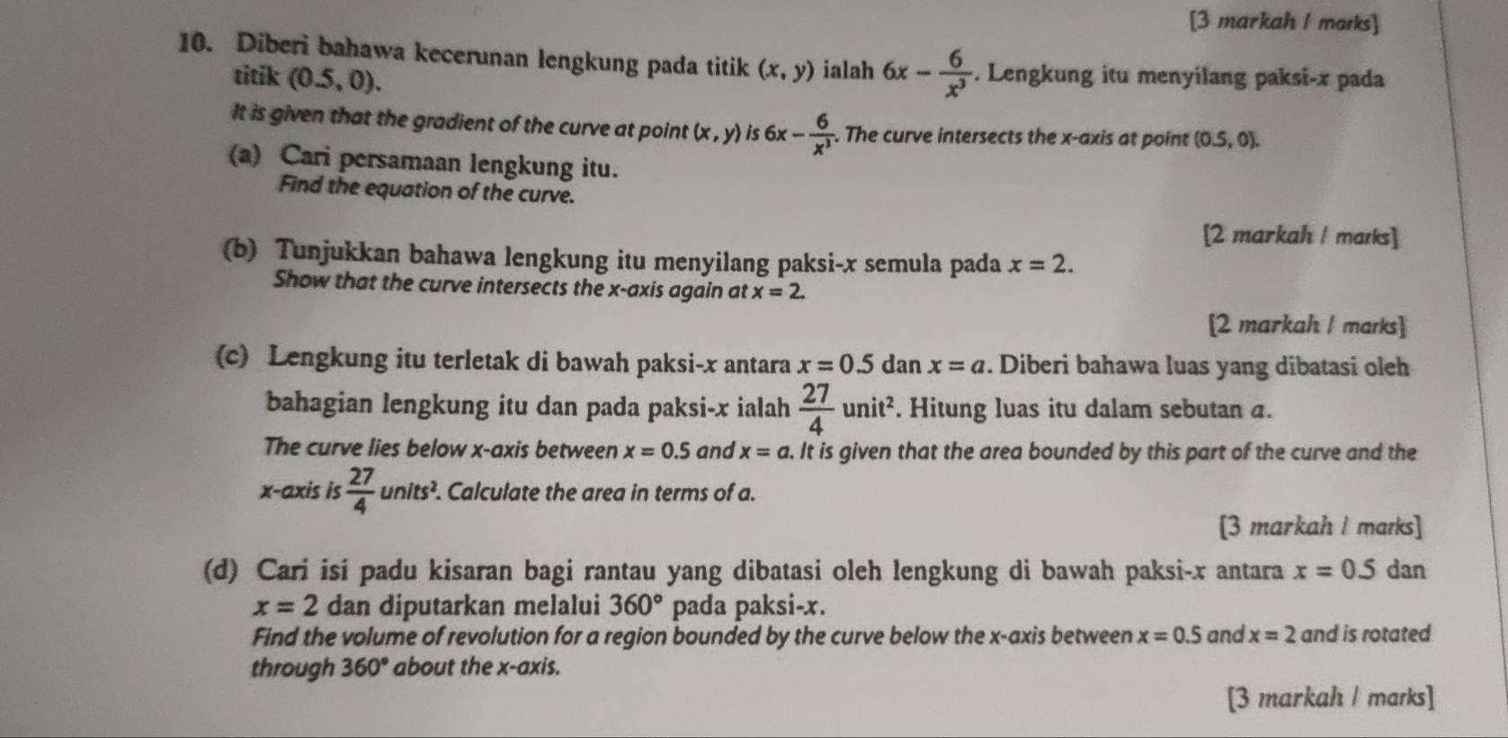 [3 markah I marks] 
10. Diberi bahawa kecerunan lengkung pada titik (x,y) ialah 6x- 6/x^3 . Lengkung itu menyilang paksi- x pada 
titik (0.5,0). 
It is given that the gradient of the curve at point (x,y) 6x- 6/x^3  -. The curve intersects the x-axis at point (0.5,0). 
(a) Cari persamaan lengkung itu. 
Find the equation of the curve. 
[2 markah / marks] 
(b) Tunjukkan bahawa lengkung itu menyilang paksi- x semula pada x=2. 
Show that the curve intersects the x-axis again at x=2. 
[2 markah I marks] 
(c) Lengkung itu terletak di bawah paksi- x antara x=0.5 dan x=a. Diberi bahawa luas yang dibatasi oleh 
bahagian lengkung itu dan pada paksi- x ialah  27/4 unit^2. Hitung luas itu dalam sebutan a. 
The curve lies below x-axis between x=0.5 and x=a. It is given that the area bounded by this part of the curve and the 
x-axis is  27/4 units^2. . Calculate the area in terms of a. 
[3 markah I marks] 
(d) Cari isi padu kisaran bagi rantau yang dibatasi oleh lengkung di bawah paksi- x antara x=0.5 dan
x=2 dan diputarkan melalui 360° pada paksi- x. 
Find the volume of revolution for a region bounded by the curve below the x-axis between x=0.5 and x=2 and is rotated 
through 360° about the x-axis. 
[3 markah / marks]