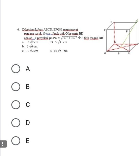 Diketahui kubuş ABCD. EFGH. mempunyai 
paniang rusuk 10 cm.. Jarak titik G ke garis BD
adalah . ( proveksi grs PG=sqrt(PC^2+CG^2)to P titik tengah DB
a 5sqrt(2)cm .D 5sqrt(3)cm
b. 5sqrt(6)cm. 
C. 10sqrt(2)cm E. 10sqrt(5)cm
A
B
C
D
E