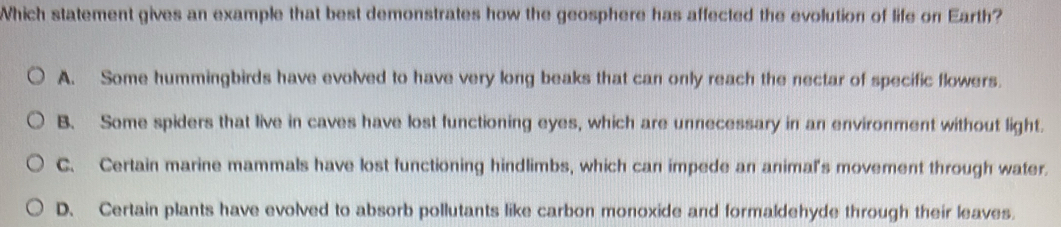 Which statement gives an example that best demonstrates how the geosphere has affected the evolution of life on Earth?
A. Some hummingbirds have evolved to have very long beaks that can only reach the nectar of specific flowers.
B. Some spiders that live in caves have lost functioning eyes, which are unnecessary in an environment without light.
C. Certain marine mammals have lost functioning hindlimbs, which can impede an animal's movement through water.
D. Certain plants have evolved to absorb pollutants like carbon monoxide and formaldehyde through their leaves.