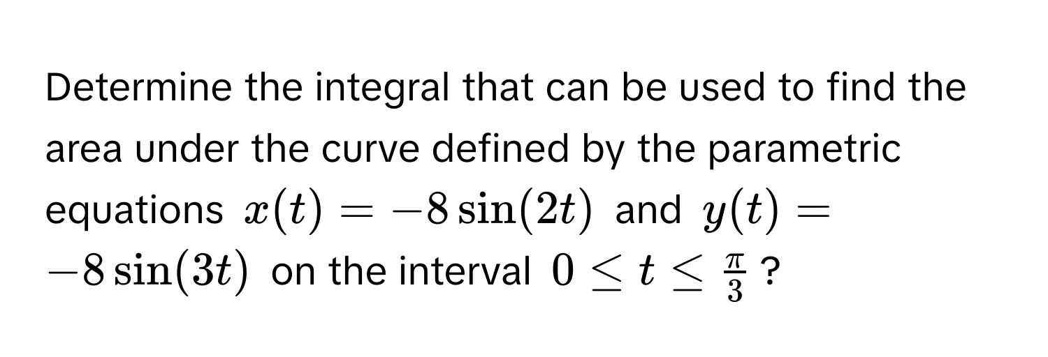 Determine the integral that can be used to find the area under the curve defined by the parametric equations $x(t) = -8sin(2t)$ and $y(t) = -8sin(3t)$ on the interval $0 ≤ t ≤  π/3 $?