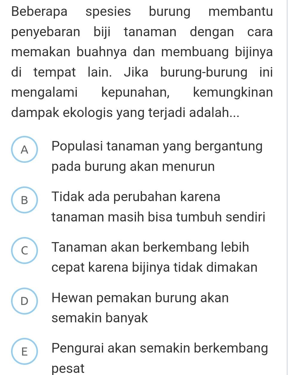 Beberapa spesies burung membantu
penyebaran biji tanaman dengan cara
memakan buahnya dan membuang bijinya
di tempat lain. Jika burung-burung ini
mengalami kepunahan, kemungkinan
dampak ekologis yang terjadi adalah...
A ) Populasi tanaman yang bergantung
pada burung akan menurun
B Tidak ada perubahan karena
tanaman masih bisa tumbuh sendiri
c Tanaman akan berkembang lebih
cepat karena bijinya tidak dimakan
D Hewan pemakan burung akan
semakin banyak
E Pengurai akan semakin berkembang
pesat