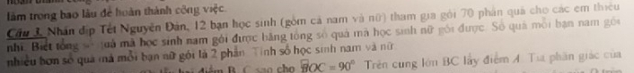 làm trong bao lâu để hoàn thành công việc. 
Cầu 3, Nhân địp Tết Nguyễn Đản, 12 bạn học sinh (gồm cả nam và nữ) tham gia gói 70 phân quả cho các em thiêu 
nhĩ. Biết tổng số quả mã học sinh nam gới được bãng tổng số quả mã học sinh nữ gôi được. Số quả môi bạn nam gồi 
nhiều bơn số quả mả mỗi bạn nữ gói là 2 phần Tính số học sinh nam và nữ 
ám B. C sao cho BOC=90° Trên cung lớn BC lấy điểm A. Tia phân giác của