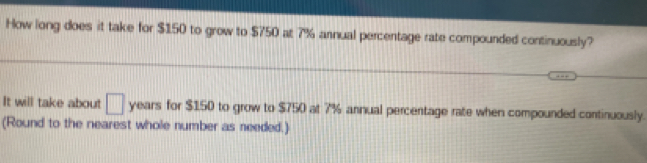 How long does it take for $150 to grow to $750 at 7% annual percentage rate compounded continuously? 
It will take about □ years for $150 to grow to $750 at 7% annual percentage rate when compounded continuously. 
(Round to the nearest whole number as needed.)