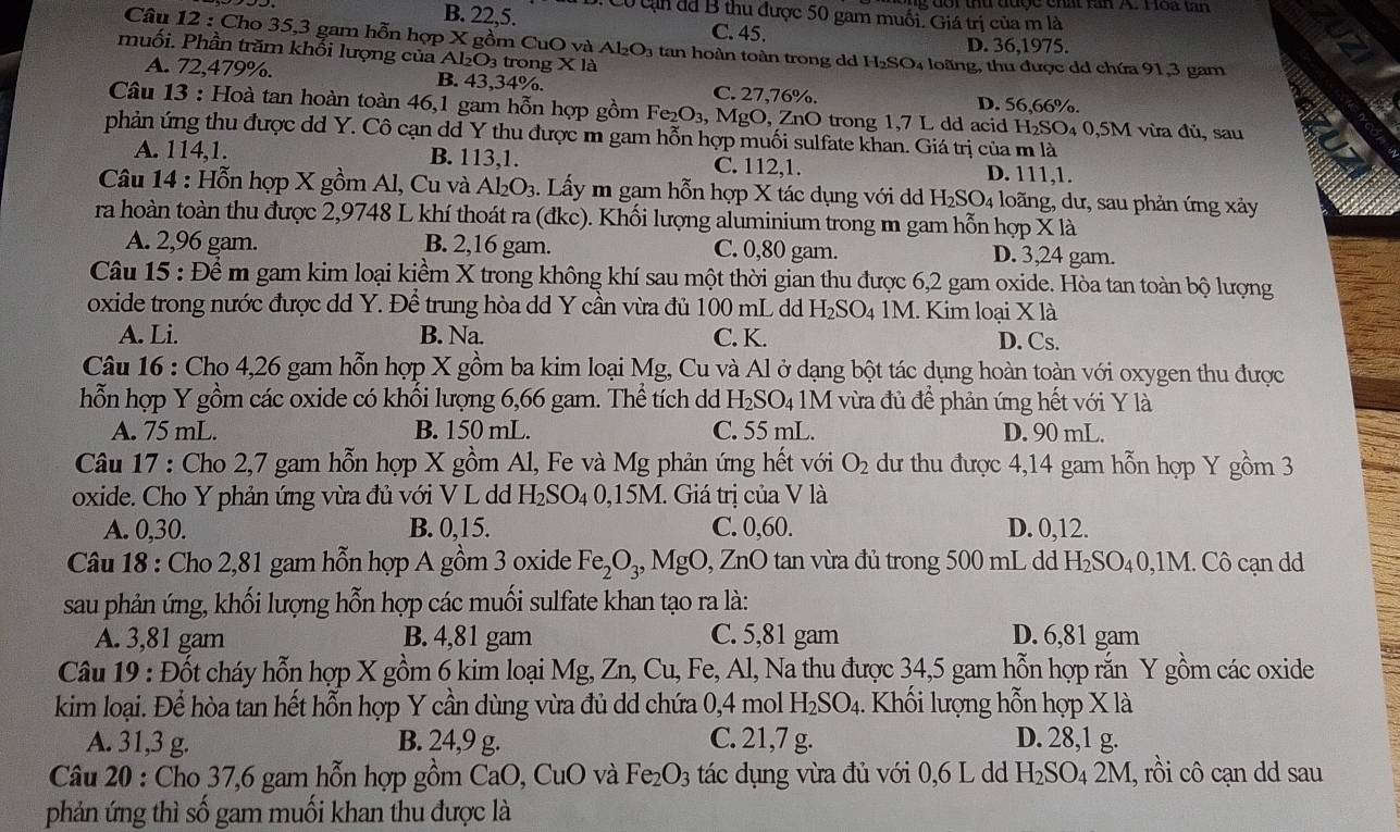 đ   i thứ được chất lăn X Hoa tăn
: Có c  đã B thu được 50 gam muối. Giá trị của m là
B. 22,5. C. 45. D. 36,1975.
Câu 12 : Cho 35,3 gam hỗn hợp X gồm CuO và Al_2O_3 tan hoàn toàn trong d H_2SC
muối. Phần trăm khối lượng của Al₂O₃ trong * la 04 loãng, thu được dd chứa 91,3 gam
A. 72,479%. B. 43,34%. C. 27,76%. D. 56,66%.
Câu 13 : Hoà tan hoàn toàn 46,1 gam hỗn hợp gồm I Fe_2O_3,MgO,Zn O trong 1,7 L dd acid H_2SO D4 0,5M vừa đủ, sau
phản ứng thu được dd Y. Cô cạn dd Y thu được m gam hỗn hợp muối sulfate khan. Giá trị của m là
A. 114,1. B. 113,1. C. 112,1. D. 111,1.
Câu 14 : Hỗn hợp X gồm Al, Cu và Al_2O_3. Lấy m gam hỗn hợp X tác dụng với d H_2SO_4 loãng, dư, sau phản ứng xảy
ra hoàn toàn thu được 2,9748 L khí thoát ra (đkc). Khối lượng aluminium trong m gam hỗn hợp X là
A. 2,96 gam. B. 2,16 gam. C. 0,80 gam. D. 3,24 gam.
Câu 15 : Để m gam kim loại kiềm X trong không khí sau một thời gian thu được 6,2 gam oxide. Hòa tan toàn bộ lượng
oxide trong nước được dd Y. Để trung hòa dd Y cần vừa đủ 100 mL dd H_2SO_4 M. Kim loại X là
A. Li. B. Na. C. K. D. Cs.
Câu 16 : Cho 4,26 gam hỗn hợp X gồm ba kim loại Mg, Cu và Al ở dạng bột tác dụng hoàn toàn với oxygen thu được
hỗn hợp Y gồm các oxide có khối lượng 6,66 gam. Thể tích dd H₂S O_4 M vừa đủ đề phản ứng hết với Y là
A. 75 mL. B. 150 mL. C. 55 mL. D. 90 mL.
Câu 17 : Cho 2,7 gam hỗn hợp X gồm Al, Fe và Mg phản ứng hết với O_2 dư thu được 4,14 gam hỗn hợp Y gồm 3
oxide. Cho Y phản ứng vừa đủ với V L d I I_2SO_40,15M. Giá trị của V là
A. 0,30. B. 0,15. C. 0,60. D. 0,12.
* Câu 18 : Cho 2,81 gam hỗn hợp A gồm 3 oxide Fe_2O_3,MgO, ZnO tan vừa đủ trong 500 mL dd H_2SO_40 0,1M. Cô cạn dd
sau phản ứng, khối lượng hỗn hợp các muối sulfate khan tạo ra là:
A. 3,81 gam B. 4,81 gam C. 5,81 gam D. 6,81 gam
Câu 19 : Đốt cháy hỗn hợp X gồm 6 kim loại Mg, Zn, Cu, Fe, Al, Na thu được 34,5 gam hỗn hợp rắn Y gồm các oxide
kim loại. Để hòa tan hết hỗn hợp Y cần dùng vừa đủ dd chứa 0,4 mol H_2SO_4 1. Khối lượng hỗn hợp X là
A. 31,3 g. B. 24,9 g. C. 21,7 g. D. 28,1 g.
Câu 20 : Cho 37,6 gam hỗn hợp gồm CaO, CuO và Fe_2O_3 tác dụng vừa đủ với 0,6 L dd H_2SO_42M 1, rồi cô cạn dd sau
phản ứng thì số gam muối khan thu được là