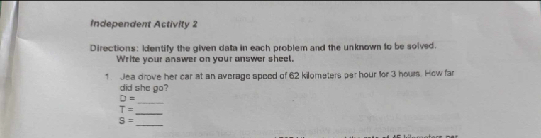 Independent Activity 2 
Directions: Identify the given data in each problem and the unknown to be solved. 
Write your answer on your answer sheet. 
1. Jea drove her car at an average speed of 62 kilometers per hour for 3 hours. How far 
did she go? 
_
D=
_
T=
_
S=