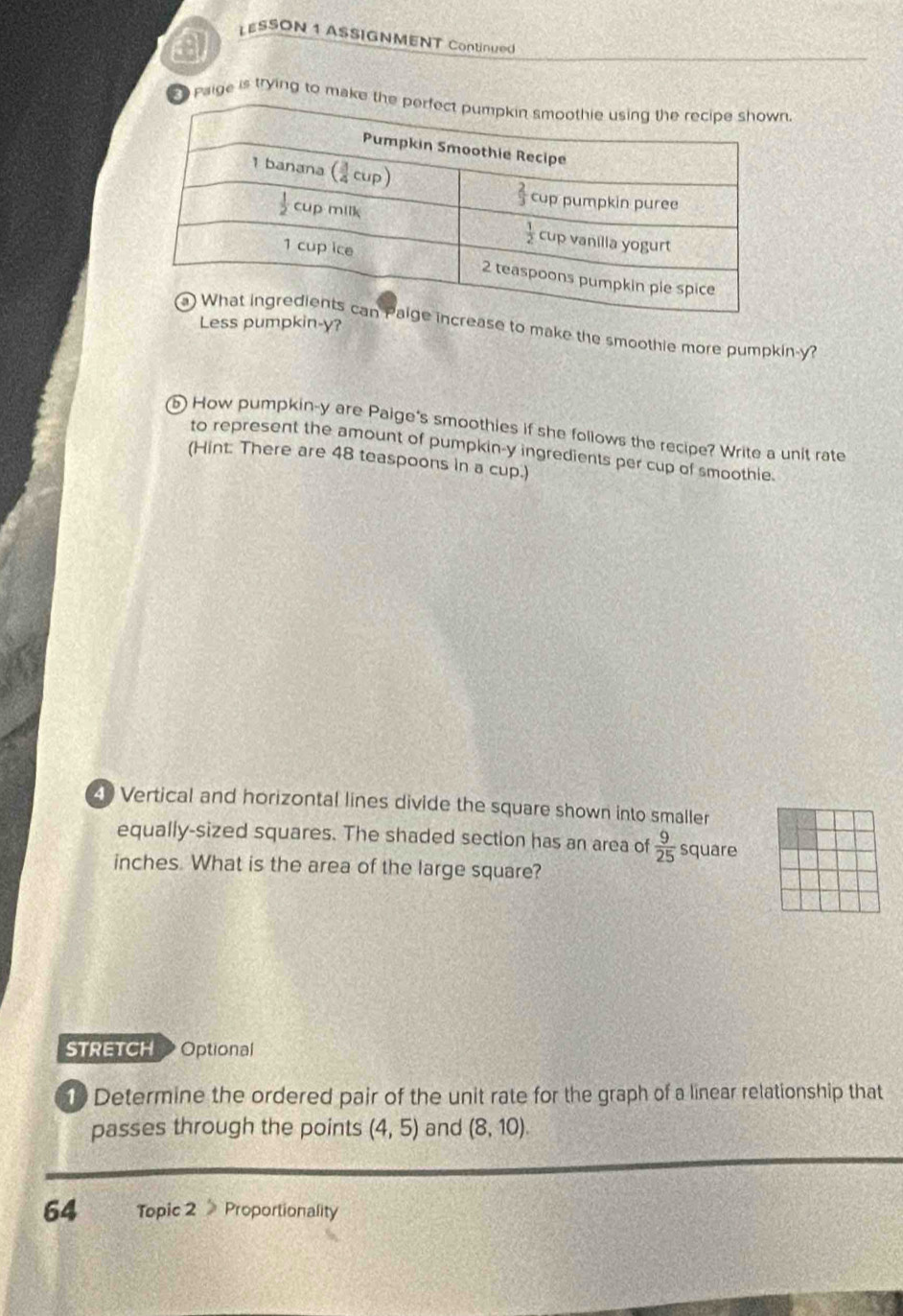 a
LESSON 1 ASSIGNMENT Continued
Paige is trying to mak.
Less pumpkin-y?
ase to make the smoothie more pumpkin-y?
b How pumpkin-y are Paige's smoothies if she follows the recipe? Write a unit rate
to represent the amount of pumpkin-y ingredients per cup of smoothie.
(Hint: There are 48 teaspoons in a cup.)
4) Vertical and horizontal lines divide the square shown into smaller
equally-sized squares. The shaded section has an area of  9/25  square
inches. What is the area of the large square?
STRETCH Optional
1 Determine the ordered pair of the unit rate for the graph of a linear relationship that
passes through the points (4,5) and (8,10).
64 Topic 2 Proportionality