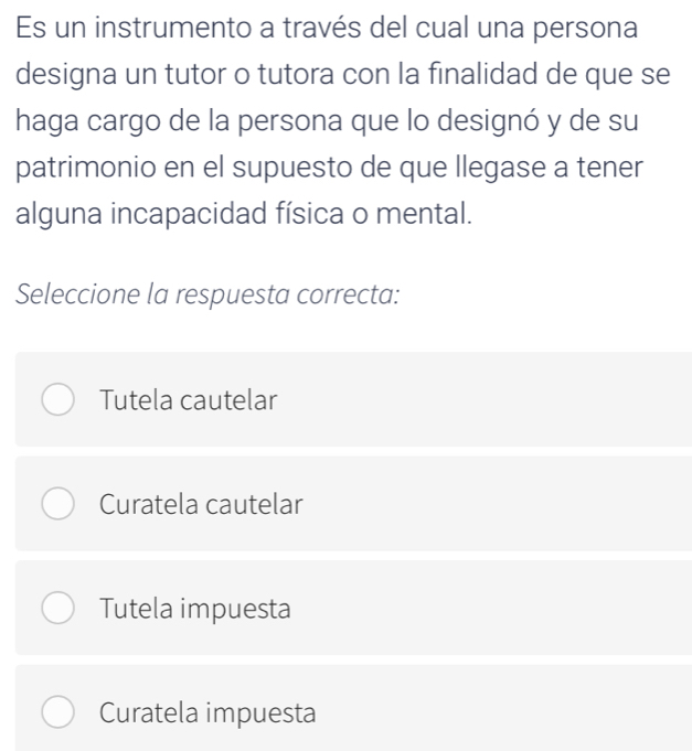 Es un instrumento a través del cual una persona
designa un tutor o tutora con la finalidad de que se
haga cargo de la persona que lo designó y de su
patrimonio en el supuesto de que llegase a tener
alguna incapacidad física o mental.
Seleccione la respuesta correcta:
Tutela cautelar
Curatela cautelar
Tutela impuesta
Curatela impuesta