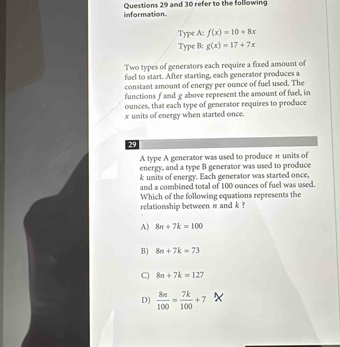 and 30 refer to the following
information.
Type A: f(x)=10+8x
Type B: g(x)=17+7x
Two types of generators each require a fixed amount of
fuel to start. After starting, each generator produces a
constant amount of energy per ounce of fuel used. The
functions f and g above represent the amount of fuel, in
ounces, that each type of generator requires to produce
x units of energy when started once.
29
A type A generator was used to produce n units of
energy, and a type B generator was used to produce
k units of energy. Each generator was started once,
and a combined total of 100 ounces of fuel was used.
Which of the following equations represents the
relationship between π and k ?
A) 8n+7k=100
B) 8n+7k=73
C) 8n+7k=127
D)  8n/100 = 7k/100 +7 X